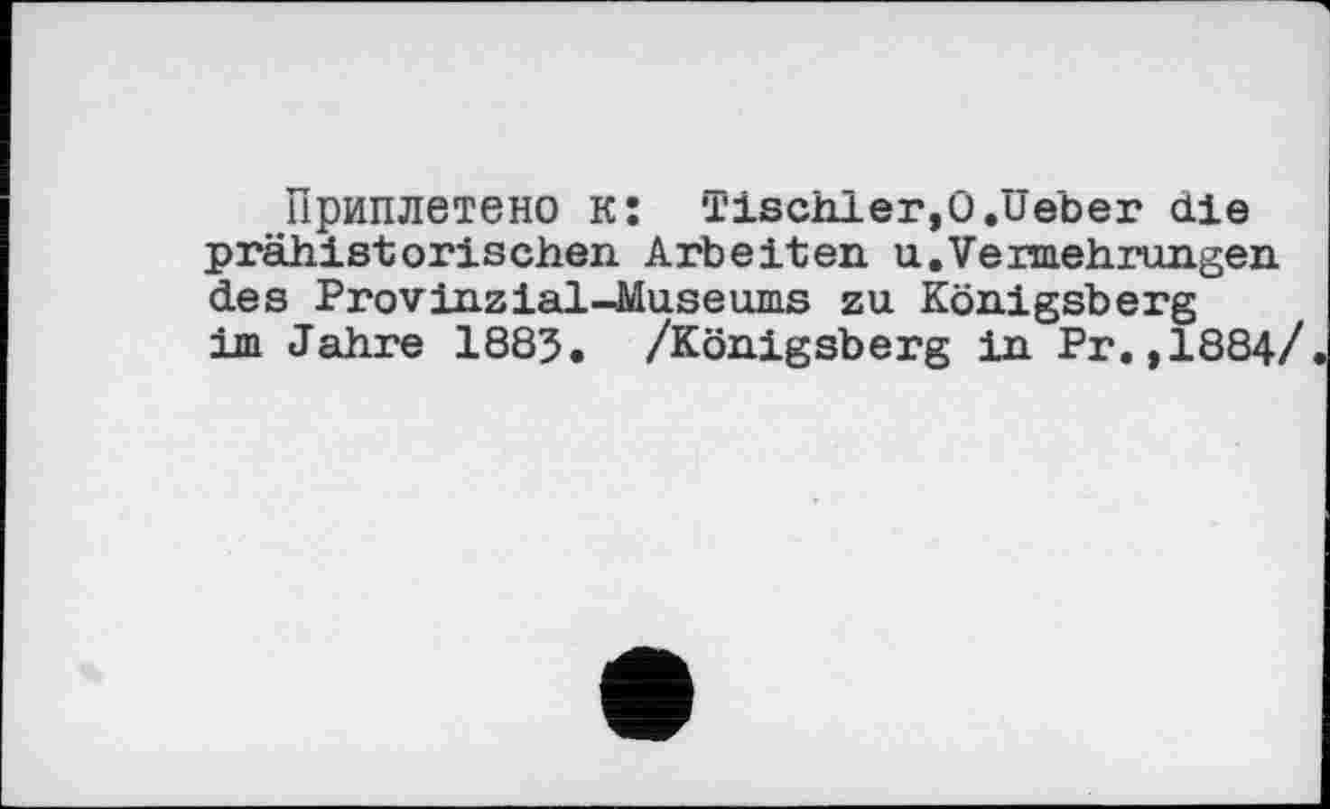 ﻿Приплетено к: Tischler,0.üeber die prähistorischen Arbeiten u. Vermehrungen des Provinz ial-Muse ums zu Königsberg im Jahre 1883. /Königsberg in Pr.,1884/